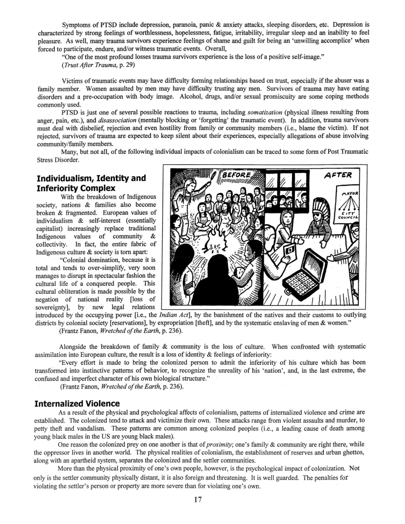 Symptoms of PTSD include depression, paranoia, panic & anxiety attacks, sleeping disorders, etc. Depression is characterized by strong feclings of worthlessness, hopelessness, fatigue, iritability, irregular sleep and an inabiliy to feel pleasure. As well, many trauma survivors experience feclings of shame and guilt for being an ‘unwilling accomplice’ when forced to participate, endure, and/or witness traumatic events. Overall,  “One of the most profound losses trauma survivors experience is the loss of a positive self-image.”  (Trust Afier Trauma, p. 29)  Victims of traumatic events may have difficulty forming relationships based on trust, especially if the abuser was family member. Women assaulted by men may have difficulty trusting any men. Survivors of trauma may have eating disorders and a pre-occupation with body image. - Alcohol, drugs, and/or sexual promiscuity are some coping methods  commonly used. PTSD i just one of several possible reactions to trauma, including somatization (physical illness resulting from  anger, pain, etc.), and disassociation (mentally blocking or *forgetting’ the traumatic event).”In addition, trauma survivors must deal with disbelief, rejection and even hostlity from family or community members (i.c., blame the victim). If not rejected, survivors of trauma are expected to keep silent about their experiences, especially allegations of abuse involving community/family members.  Many, but not all,of the following Stress Disorder.  ism can be traced to some form of Post Traumatic:  ividual impacts of colo  Individualism, Identity and Inferiority Complex  With the breakdown of Indigenous society, nations & families also become broken & fragmented. European values of p sl — % NN individualism & self-interest (essentially covmerd capitalist) increasingly replace traditional Indigenous  values of - community & collectivity. In fact, the entire fabric of Indigenous culture & society s torn apart:  “Colonial domination, because it is total and tends to over-simplify, very soon ‘manages to disrupt in spectacular fashion the cultural ife of a conquered people. This culural obliteration is made possible by the negation of national reality [loss of  sovercignty], by new legal ~relations introduced by the occupying power .., the Indian Acr], by the banishment of the natives and their customs o outlying  districts by colonial society [reservations], by expropriation [theft] and by the systematic enslaving of men & women.” (Frantz Fanon, Wretched of the Earth, p. 236).  Alongside the breakdown of family & community is the loss of culture. When confronted with systematic assimilation into European culture, the result is a loss of identity & feelings of inferiority:  “Every effort is made to bring the colonized person to admit the inferiority of his culture which has been transformed into instinctive patterns of behavior, to recognize the unreality of his “nation’, and, in the last extreme, the confused and imperfect character of his own biological structure.”  (Frantz Fanon, Wreiched of the Earth, p. 236).  Internalized Violence ‘As a result of the physical and psychological affects of colonialism, patterns of internalized violence and crime are  established. The colonized tend to attack and victimize their own. These attacks range from violent assaults and murder, to petty theft and vandalism. These patterns are common among colonized peaples (ic., a leading cause of death among young black males in the US are young black males).  One reason the colonized prey on one another is that of praximity; one’s family & community are right there, while the oppressor lives in another world. The physical realities of colonialism, the establishment of reserves and urban ghettos,  along with an apartheid system, separates the colonized and the setter communiies More than the physical proximity of one’s own people, however, i the psychological impact of colonization. Not  only s the settler community physically distant, it is also foreign and threatening. It is well guarded. The penalties for violating the settlers person or property are more severe than for violating one’s own.  17 